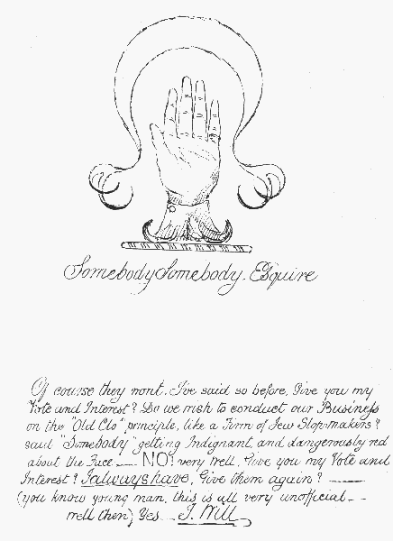 Somebody Somebody, Esquire

Of course they wont. I've said so before. Give you my Vote and Interest?
Do we wish to conduct our Business on the "Old Clo" principle, like a
Firm of Jew Slopmakers? said "Somebody", getting Indignant, and
 dangerously red about the Face—NO! very well. Give you my Vote and
Interest? I always have. Give them again?——(you know young man, this
is all very unofficial—well then) Yes.—I Will