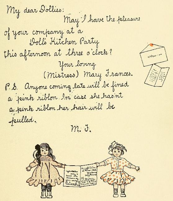 My dear Dollies: May I have the pleasure of your company at a Doll's Kitchen Party this afternoon at three o'clock? Your loving (Mistress) Mary Frances. P.S. Anyone coming late will be fined a pink riblon. In case she has'nt a pink riblon her hair will be pulled. M. F.