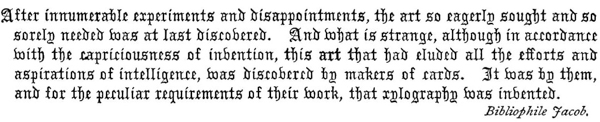 
After innumerable experiments and disappointments, the art so
eagerly sought and so sorely needed was at last discovered. And
what is strange, although in accordance with the capriciousness of
invention, this art that had eluded all the efforts and aspirations
of intelligence, was discovered by makers of cards. It was by them,
and for the peculiar requirements of their work, that xylography was
invented.    Bibliophile Jacob.
 