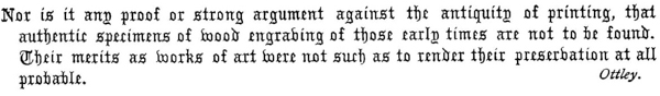 Nor is it any proof or strong argument against the antiquity of printing, that
authentic specimens of wood engraving of those early times are not to be found.
Their merits as works of art were not such as to render their preservation at all
probable.  Ottley.
 