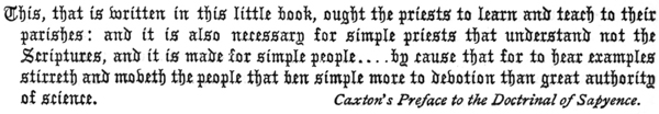 
This, that is written in this little book, ought the priests to learn and teach to their
parishes: and it is also necessary for simple priests that understand not the
Scriptures, and it is made for simple people . . . . by cause that for to hear examples
stirreth and moveth the people that ben simple more to devotion than great authority
of science.

Caxton’s Preface to the Doctrinal of Sapyence.
 