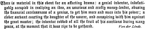 There is material in this event for an affecting drama: a
   genial inventor, indefatigably occupied in realizing an idea, an
   usurious and crafty money-lender, abusing the financial carelessness
   of a genius, to get him more and more into his power; a clever
   servant courting the daughter of the usurer, and conspiring with him
   against the great master; the inventor robbed of all the fruit of
   his exertions during many years, at the moment that it was ripe to
   be gathered. Van der Linde.