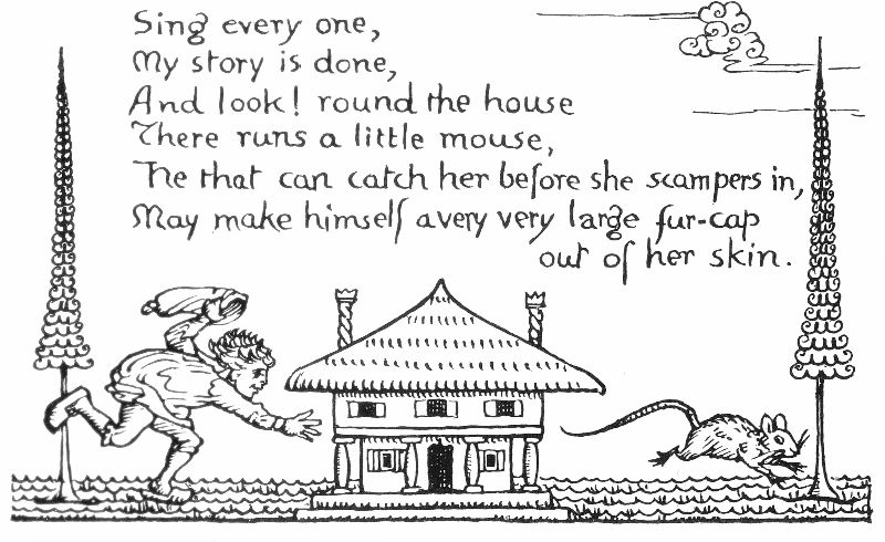 Sing every one, My story is done, And look! round the house There runs a little mouse, He that can catch her before she scampers in, May make himself a very very large fur-cap out of her skin.