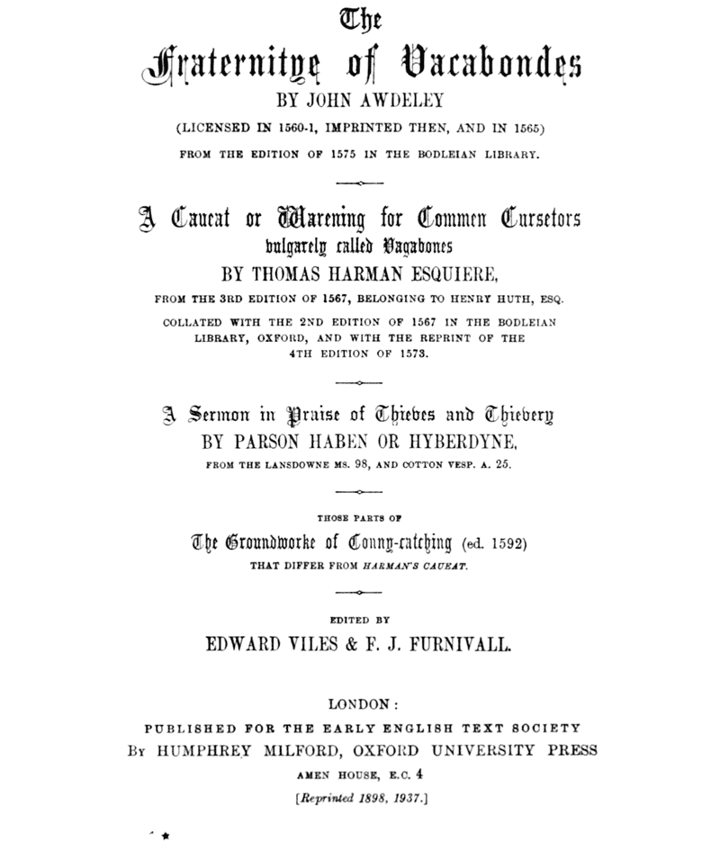 The Fraternitye of Vacabondes

    BY JOHN AWDELEY

    (LICENSED IN 1560–1, IMPRINTED THEN, AND IN 1565)

    FROM THE EDITION OF 1575 IN THE BODLEIAN LIBRARY.

    ――――

    A Caueat or Warening for Commen Cursetors
    vulgarely called Vagabones

    BY THOMAS HARMAN ESQUIERE,

    FROM THE 3RD EDITION OF 1567, BELONGING TO HENRY HUTH, ESQ.

    COLLATED WITH THE 2ND EDITION OF 1567 IN THE BODLEIAN
    LIBRARY, OXFORD, AND WITH THE REPRINT OF THE
    4TH EDITION OF 1573.

    ――――

    A Sermon in Praise of Thieves and Thievery

    BY PARSON HABEN OR HYBERDYNE,

    FROM THE LANSDOWNE MS. 98, AND COTTON VESP. A. 25.

    ――――

    THOSE PARTS OF
    The Groundworke of Conny-catching (ed. 1592)
    THAT DIFFER FROM HARMAN’S CAUEAT.

    ――――

    EDITED BY
    EDWARD VILES & F. J. FURNIVALL.

    ――――

    LONDON:

    PUBLISHED FOR THE EARLY ENGLISH TEXT SOCIETY

    BY HUMPHREY MILFORD, OXFORD UNIVERSITY PRESS

    AMEN HOUSE, E.C. 4

    [Reprinted 1898, 1937.]