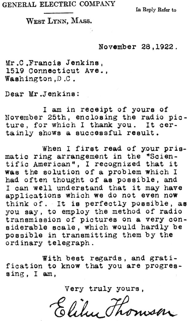 GENERAL ELECTRIC COMPANY In Reply Refer to WEST LYNN, MASS. November 28, 1922. Mr. C. Francis Jenkins, 1519 Connecticut Ave., Washington, D.C. Dear Mr. Jenkins: I am in receipt of yours of November 25th, enclosing the radio picture, for which I thank you. It certainly shows a successful result. When I first read of your prismatic ring arrangement in the “Scientific American”, I recognized that it was the solution of a problem which I had often thought of as possible, and I can well understand that it may have applications which we do not even now think of. It is perfectly possible, as you say, to employ the method of radio transmission of pictures on a very considerable scale, which would hardly be possible in transmitting them by the ordinary telegraph. With best regards, and gratification to know that you are progressing, I am, Very truly yours, Elihu Thomson