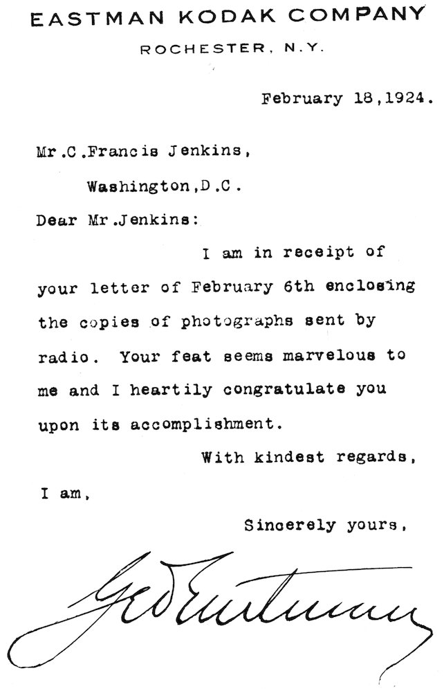 EASTMAN KODAK COMPANY ROCHESTER, N.Y. February 18, 1924. Mr. C. Francis Jenkins, Washington, D.C. Dear Mr. Jenkins: I am in receipt of your letter of February 6th enclosing the copies of photographs sent by radio. Your feat seems marvelous to me and I heartily congratulate you upon its accomplishment. With kindest regards, I am, Sincerely yours, Geo Eastman